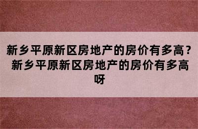 新乡平原新区房地产的房价有多高？ 新乡平原新区房地产的房价有多高呀